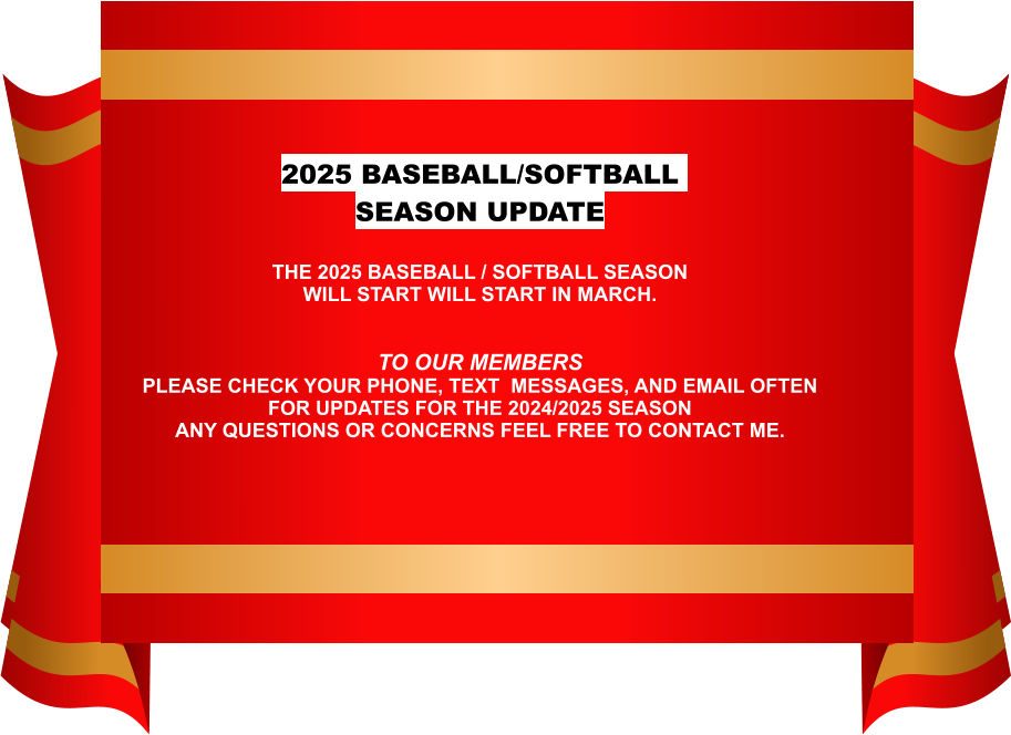 WEB PAGE INFORMATION 2025 BASEBALL/SOFTBALL SEASON UPDATE  THE 2025 BASEBALL / SOFTBALL SEASON WILL START WILL START IN MARCH. TO OUR MEMBERS PLEASE CHECK YOUR PHONE, TEXT  MESSAGES, AND EMAIL OFTEN  FOR UPDATES FOR THE 2024/2025 SEASONANY QUESTIONS OR CONCERNS FEEL FREE TO CONTACT ME.