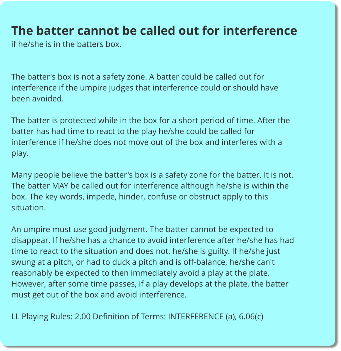 The batter cannot be called out for interference if he/she is in the batters box.   The batter's box is not a safety zone. A batter could be called out for interference if the umpire judges that interference could or should have been avoided.  The batter is protected while in the box for a short period of time. After the batter has had time to react to the play he/she could be called for interference if he/she does not move out of the box and interferes with a play.  Many people believe the batter's box is a safety zone for the batter. It is not. The batter MAY be called out for interference although he/she is within the box. The key words, impede, hinder, confuse or obstruct apply to this situation.  An umpire must use good judgment. The batter cannot be expected to disappear. If he/she has a chance to avoid interference after he/she has had time to react to the situation and does not, he/she is guilty. If he/she just swung at a pitch, or had to duck a pitch and is off-balance, he/she can't reasonably be expected to then immediately avoid a play at the plate. However, after some time passes, if a play develops at the plate, the batter must get out of the box and avoid interference.  LL Playing Rules: 2.00 Definition of Terms: INTERFERENCE (a), 6.06(c)