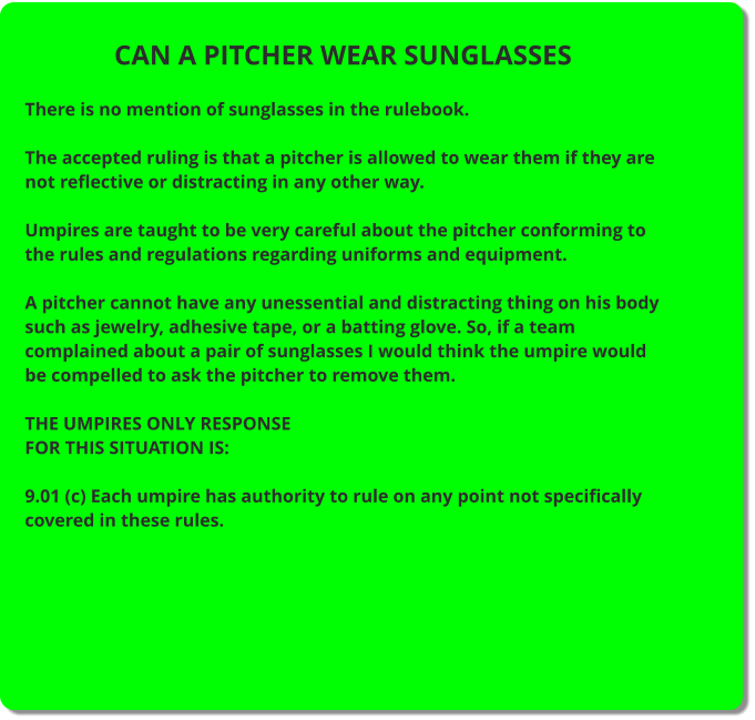 CAN A PITCHER WEAR SUNGLASSES  There is no mention of sunglasses in the rulebook.  The accepted ruling is that a pitcher is allowed to wear them if they are not reflective or distracting in any other way.  Umpires are taught to be very careful about the pitcher conforming to the rules and regulations regarding uniforms and equipment.  A pitcher cannot have any unessential and distracting thing on his body such as jewelry, adhesive tape, or a batting glove. So, if a team complained about a pair of sunglasses I would think the umpire would be compelled to ask the pitcher to remove them.  THE UMPIRES ONLY RESPONSE FOR THIS SITUATION IS:  9.01 (c) Each umpire has authority to rule on any point not specifically covered in these rules.