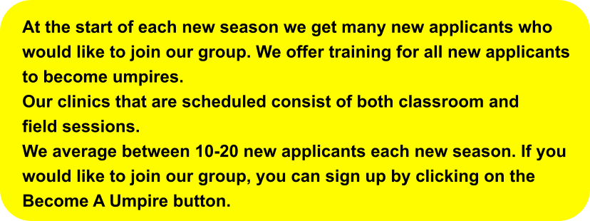 At the start of each new season we get many new applicants whowould like to join our group. We offer training for all new applicants to become umpires. Our clinics that are scheduled consist of both classroom and field sessions. We average between 10-20 new applicants each new season. If youwould like to join our group, you can sign up by clicking on the Become A Umpire button.