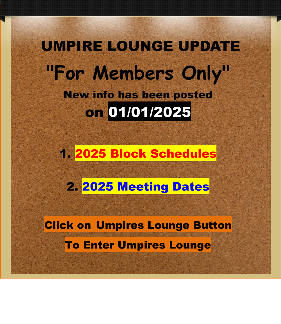 UMPIRE LOUNGE UPDATE "For Members Only" New info has been postedon 01/01/2025  1. 2025 Block Schedules2. 2025 Meeting Dates Click on Umpires Lounge Button To Enter Umpires Lounge