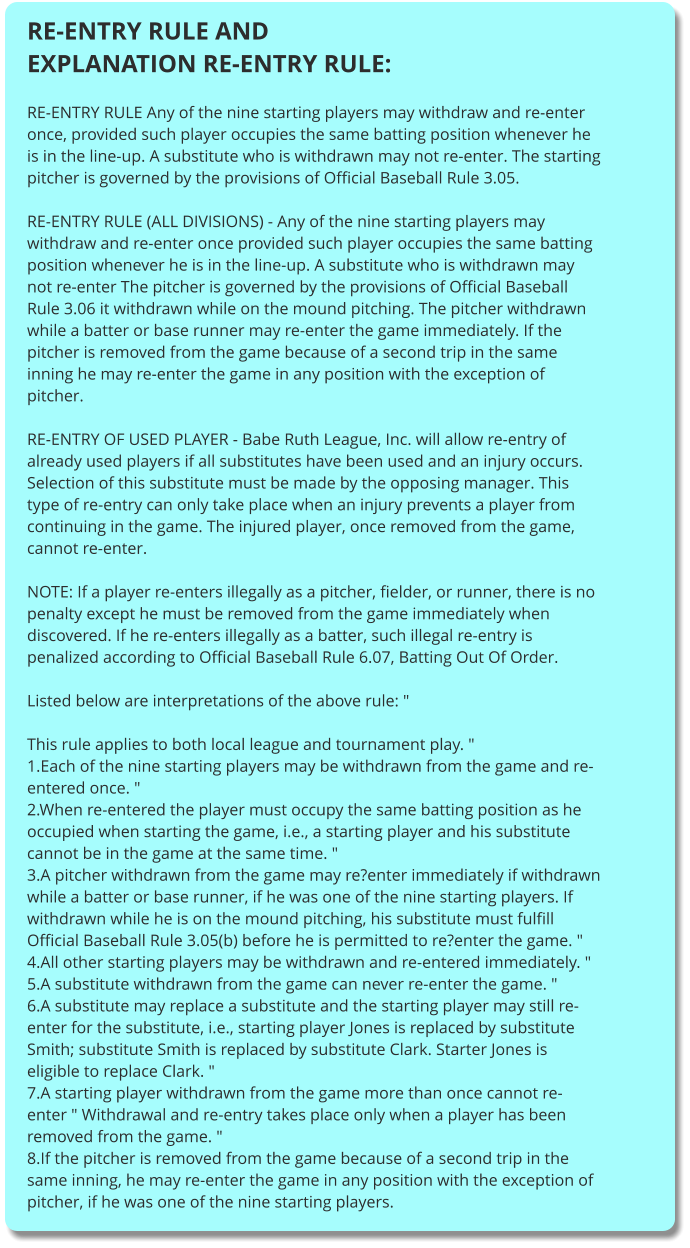 RE-ENTRY RULE AND EXPLANATION RE-ENTRY RULE:  RE-ENTRY RULE Any of the nine starting players may withdraw and re-enter once, provided such player occupies the same batting position whenever he is in the line-up. A substitute who is withdrawn may not re-enter. The starting pitcher is governed by the provisions of Official Baseball Rule 3.05.  RE-ENTRY RULE (ALL DIVISIONS) - Any of the nine starting players may withdraw and re-enter once provided such player occupies the same batting position whenever he is in the line-up. A substitute who is withdrawn may not re-enter The pitcher is governed by the provisions of Official Baseball Rule 3.06 it withdrawn while on the mound pitching. The pitcher withdrawn while a batter or base runner may re-enter the game immediately. If the pitcher is removed from the game because of a second trip in the same inning he may re-enter the game in any position with the exception of pitcher.  RE-ENTRY OF USED PLAYER - Babe Ruth League, Inc. will allow re-entry of already used players if all substitutes have been used and an injury occurs. Selection of this substitute must be made by the opposing manager. This type of re-entry can only take place when an injury prevents a player from continuing in the game. The injured player, once removed from the game, cannot re-enter.  NOTE: If a player re-enters illegally as a pitcher, fielder, or runner, there is no penalty except he must be removed from the game immediately when discovered. If he re-enters illegally as a batter, such illegal re-entry is penalized according to Official Baseball Rule 6.07, Batting Out Of Order.  Listed below are interpretations of the above rule: "  This rule applies to both local league and tournament play. " 1.Each of the nine starting players may be withdrawn from the game and re-entered once. " 2.When re-entered the player must occupy the same batting position as he occupied when starting the game, i.e., a starting player and his substitute cannot be in the game at the same time. " 3.A pitcher withdrawn from the game may re?enter immediately if withdrawn while a batter or base runner, if he was one of the nine starting players. If withdrawn while he is on the mound pitching, his substitute must fulfill Official Baseball Rule 3.05(b) before he is permitted to re?enter the game. " 4.All other starting players may be withdrawn and re-entered immediately. " 5.A substitute withdrawn from the game can never re-enter the game. " 6.A substitute may replace a substitute and the starting player may still re-enter for the substitute, i.e., starting player Jones is replaced by substitute Smith; substitute Smith is replaced by substitute Clark. Starter Jones is eligible to replace Clark. " 7.A starting player withdrawn from the game more than once cannot re-enter " Withdrawal and re-entry takes place only when a player has been removed from the game. " 8.If the pitcher is removed from the game because of a second trip in the same inning, he may re-enter the game in any position with the exception of pitcher, if he was one of the nine starting players.
