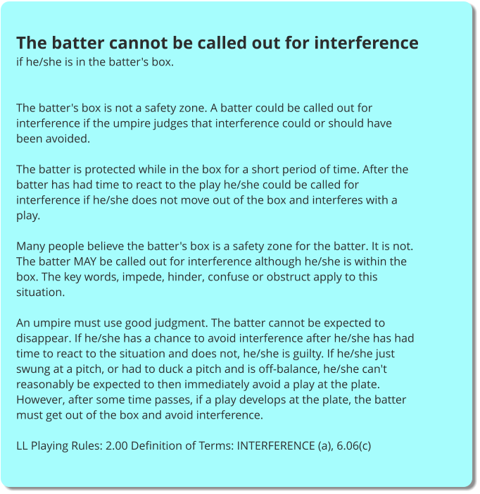 The batter cannot be called out for interference if he/she is in the batter's box.   The batter's box is not a safety zone. A batter could be called out for interference if the umpire judges that interference could or should have been avoided.  The batter is protected while in the box for a short period of time. After the batter has had time to react to the play he/she could be called for interference if he/she does not move out of the box and interferes with a play.  Many people believe the batter's box is a safety zone for the batter. It is not. The batter MAY be called out for interference although he/she is within the box. The key words, impede, hinder, confuse or obstruct apply to this situation.  An umpire must use good judgment. The batter cannot be expected to disappear. If he/she has a chance to avoid interference after he/she has had time to react to the situation and does not, he/she is guilty. If he/she just swung at a pitch, or had to duck a pitch and is off-balance, he/she can't reasonably be expected to then immediately avoid a play at the plate. However, after some time passes, if a play develops at the plate, the batter must get out of the box and avoid interference.  LL Playing Rules: 2.00 Definition of Terms: INTERFERENCE (a), 6.06(c)