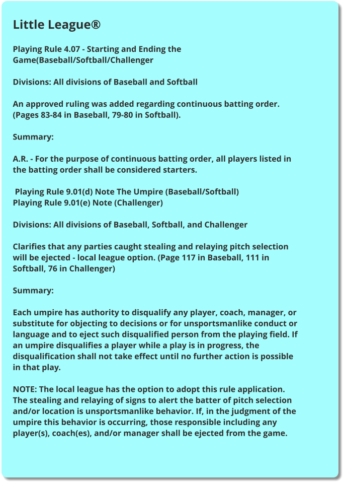 Little League®  Playing Rule 4.07 - Starting and Ending the Game(Baseball/Softball/Challenger  Divisions: All divisions of Baseball and Softball  An approved ruling was added regarding continuous batting order. (Pages 83-84 in Baseball, 79-80 in Softball).  Summary:  A.R. - For the purpose of continuous batting order, all players listed in the batting order shall be considered starters.   Playing Rule 9.01(d) Note The Umpire (Baseball/Softball) Playing Rule 9.01(e) Note (Challenger)  Divisions: All divisions of Baseball, Softball, and Challenger  Clarifies that any parties caught stealing and relaying pitch selection will be ejected - local league option. (Page 117 in Baseball, 111 in Softball, 76 in Challenger)  Summary:  Each umpire has authority to disqualify any player, coach, manager, or substitute for objecting to decisions or for unsportsmanlike conduct or language and to eject such disqualified person from the playing field. If an umpire disqualifies a player while a play is in progress, the disqualification shall not take effect until no further action is possible in that play.  NOTE: The local league has the option to adopt this rule application. The stealing and relaying of signs to alert the batter of pitch selection and/or location is unsportsmanlike behavior. If, in the judgment of the umpire this behavior is occurring, those responsible including any player(s), coach(es), and/or manager shall be ejected from the game.
