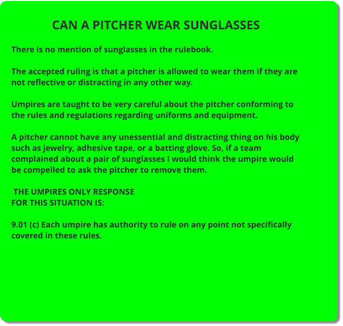 CAN A PITCHER WEAR SUNGLASSES  There is no mention of sunglasses in the rulebook.  The accepted ruling is that a pitcher is allowed to wear them if they are not reflective or distracting in any other way.  Umpires are taught to be very careful about the pitcher conforming to the rules and regulations regarding uniforms and equipment.  A pitcher cannot have any unessential and distracting thing on his body such as jewelry, adhesive tape, or a batting glove. So, if a team complained about a pair of sunglasses I would think the umpire would be compelled to ask the pitcher to remove them.   THE UMPIRES ONLY RESPONSE FOR THIS SITUATION IS:  9.01 (c) Each umpire has authority to rule on any point not specifically covered in these rules.