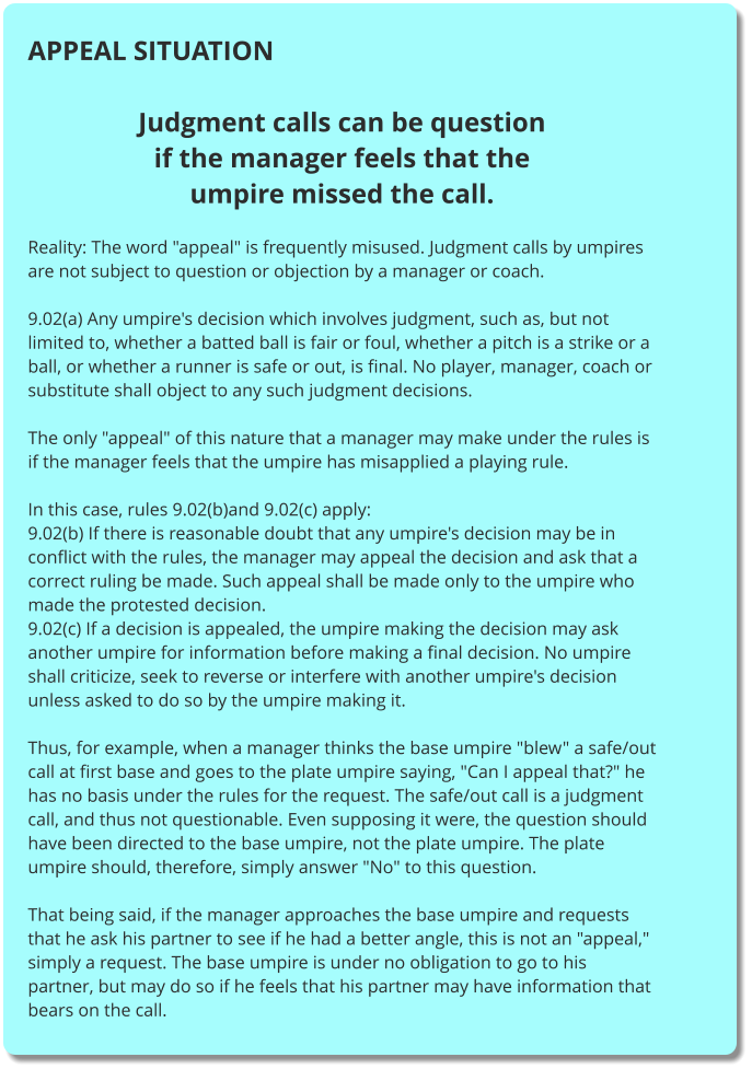 APPEAL SITUATION  Judgment calls can be question if the manager feels that the umpire missed the call.  Reality: The word "appeal" is frequently misused. Judgment calls by umpires are not subject to question or objection by a manager or coach.  9.02(a) Any umpire's decision which involves judgment, such as, but not limited to, whether a batted ball is fair or foul, whether a pitch is a strike or a ball, or whether a runner is safe or out, is final. No player, manager, coach or substitute shall object to any such judgment decisions.  The only "appeal" of this nature that a manager may make under the rules is if the manager feels that the umpire has misapplied a playing rule.  In this case, rules 9.02(b)and 9.02(c) apply: 9.02(b) If there is reasonable doubt that any umpire's decision may be in conflict with the rules, the manager may appeal the decision and ask that a correct ruling be made. Such appeal shall be made only to the umpire who made the protested decision. 9.02(c) If a decision is appealed, the umpire making the decision may ask another umpire for information before making a final decision. No umpire shall criticize, seek to reverse or interfere with another umpire's decision unless asked to do so by the umpire making it.  Thus, for example, when a manager thinks the base umpire "blew" a safe/out call at first base and goes to the plate umpire saying, "Can I appeal that?" he has no basis under the rules for the request. The safe/out call is a judgment call, and thus not questionable. Even supposing it were, the question should have been directed to the base umpire, not the plate umpire. The plate umpire should, therefore, simply answer "No" to this question.  That being said, if the manager approaches the base umpire and requests that he ask his partner to see if he had a better angle, this is not an "appeal," simply a request. The base umpire is under no obligation to go to his partner, but may do so if he feels that his partner may have information that bears on the call.