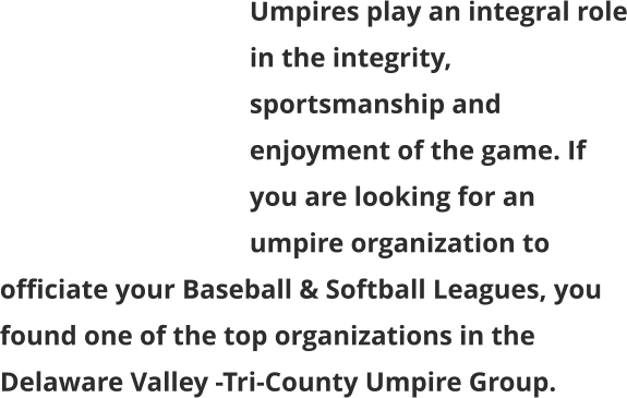 Umpires play an integral role in the integrity, sportsmanship and enjoyment of the game. If you are looking for an umpire organization to officiate your Baseball & Softball Leagues, you found one of the top organizations in the Delaware Valley -Tri-County Umpire Group.