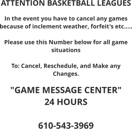 ATTENTION BASKETBALL LEAGUES  In the event you have to cancel any games because of inclement weather, forfeit's etc.....  Please use this Number below for all game situations  To: Cancel, Reschedule, and Make any Changes.  "GAME MESSAGE CENTER"  24 HOURS  610-543-3969
