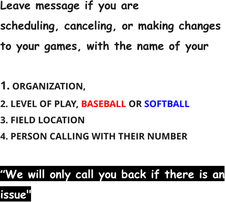 Leave message if you are scheduling, canceling, or making changes to your games, with the name of your  1. ORGANIZATION, 2. LEVEL OF PLAY, BASEBALL OR SOFTBALL 3. FIELD LOCATION 4. PERSON CALLING WITH THEIR NUMBER  “We will only call you back if there is an issue"