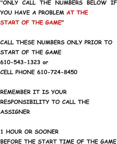 "ONLY CALL THE NUMBERS BELOW IF YOU HAVE A PROBLEM AT THE START OF THE GAME"  CALL THESE NUMBERS ONLY PRIOR TO START OF THE GAME 610-543-1323 or CELL PHONE 610-724-8450  REMEMBER IT IS YOUR RESPONSIBILITY TO CALL THE ASSIGNER  1 HOUR OR SOONER BEFORE THE START TIME OF THE GAME