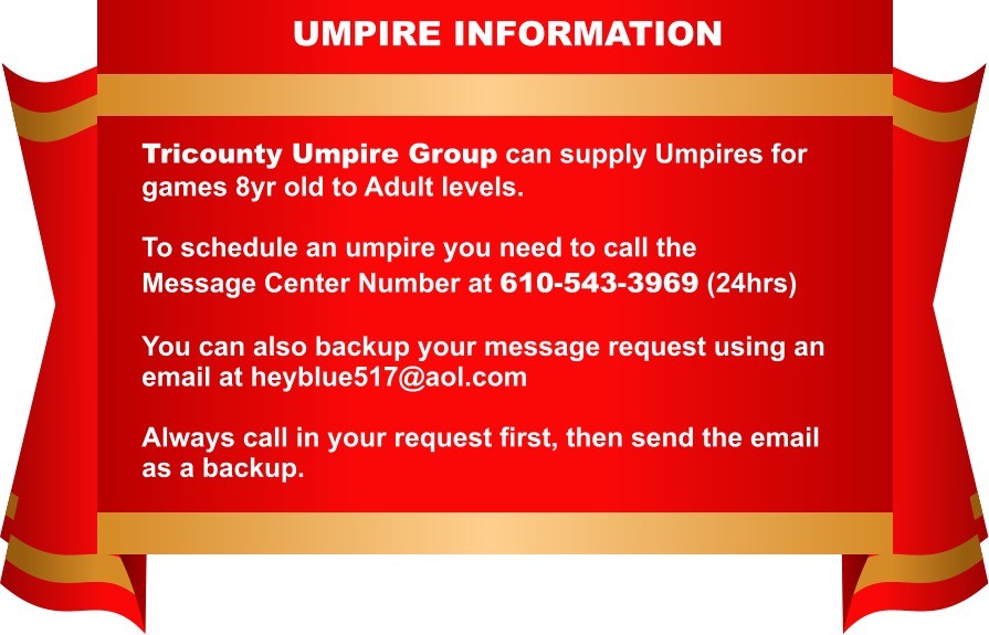 WEB PAGE INFORMATION   Tricounty Umpire Group can supply Umpires for  games 8yr old to Adult levels.   To schedule an umpire you need to call the  Message Center Number at 610-543-3969 (24hrs)   You can also backup your message request using an email at heyblue517@aol.com   Always call in your request first, then send the email as a backup.   UMPIRE INFORMATION
