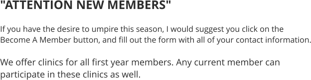 "ATTENTION NEW MEMBERS"  If you have the desire to umpire this season, I would suggest you click on the Become A Member button, and fill out the form with all of your contact information.  We offer clinics for all first year members. Any current member can participate in these clinics as well.