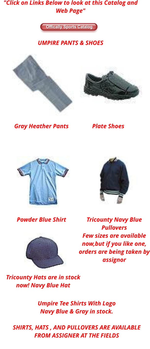 "Click on Links Below to look at this Catalog and Web Page"    UMPIRE PANTS & SHOES     Gray Heather Pants     Plate Shoes     Offically Sports Catalog Powder Blue Shirt    Tricounty Hats are in stock now! Navy Blue Hat     Tricounty Navy Blue Pullovers Few sizes are available now,but if you like one, orders are being taken by assignor    Umpire Tee Shirts With Logo Navy Blue & Gray in stock.  SHIRTS, HATS , AND PULLOVERS ARE AVAILABLE FROM ASSIGNER AT THE FIELDS    Offically Sports Catalog