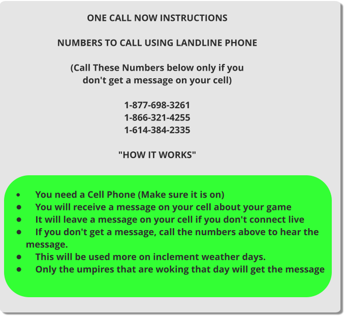 ONE CALL NOW INSTRUCTIONS  NUMBERS TO CALL USING LANDLINE PHONE  (Call These Numbers below only if you don't get a message on your cell)  1-877-698-3261 1-866-321-4255 1-614-384-2335  "HOW IT WORKS"  •	    You need a Cell Phone (Make sure it is on) •	    You will receive a message on your cell about your game •	    It will leave a message on your cell if you don't connect live •	    If you don't get a message, call the numbers above to hear the message. •	    This will be used more on inclement weather days. •	    Only the umpires that are woking that day will get the message