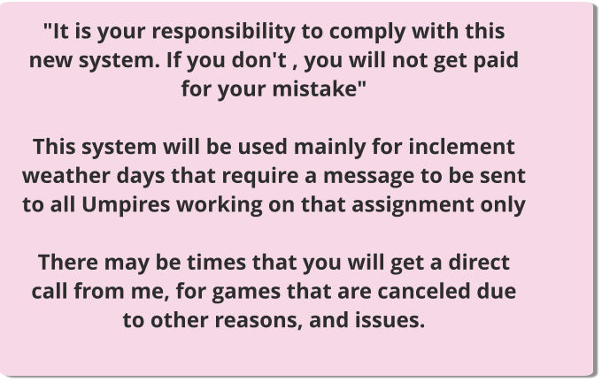 "It is your responsibility to comply with this new system. If you don't , you will not get paid for your mistake"  This system will be used mainly for inclement weather days that require a message to be sent to all Umpires working on that assignment only  There may be times that you will get a direct call from me, for games that are canceled due to other reasons, and issues.