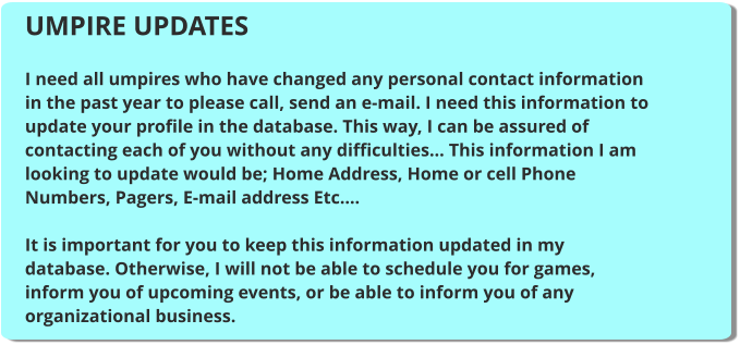 UMPIRE UPDATES  I need all umpires who have changed any personal contact information in the past year to please call, send an e-mail. I need this information to update your profile in the database. This way, I can be assured of contacting each of you without any difficulties... This information I am looking to update would be; Home Address, Home or cell Phone Numbers, Pagers, E-mail address Etc....  It is important for you to keep this information updated in my database. Otherwise, I will not be able to schedule you for games, inform you of upcoming events, or be able to inform you of any organizational business.