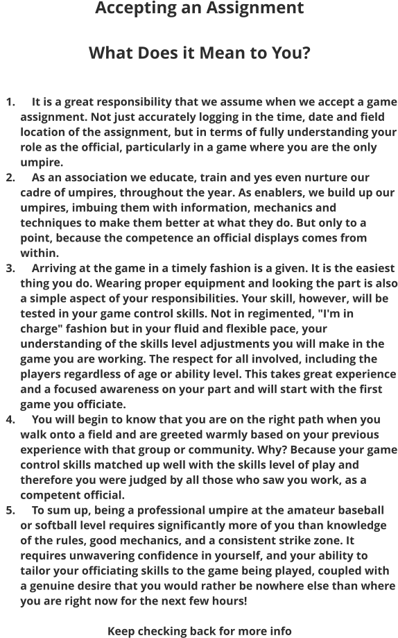 Accepting an Assignment  What Does it Mean to You?    	1.	    It is a great responsibility that we assume when we accept a game assignment. Not just accurately logging in the time, date and field location of the assignment, but in terms of fully understanding your role as the official, particularly in a game where you are the only umpire. 	2.	    As an association we educate, train and yes even nurture our cadre of umpires, throughout the year. As enablers, we build up our umpires, imbuing them with information, mechanics and techniques to make them better at what they do. But only to a point, because the competence an official displays comes from within. 	3.	    Arriving at the game in a timely fashion is a given. It is the easiest thing you do. Wearing proper equipment and looking the part is also a simple aspect of your responsibilities. Your skill, however, will be tested in your game control skills. Not in regimented, "I'm in charge" fashion but in your fluid and flexible pace, your understanding of the skills level adjustments you will make in the game you are working. The respect for all involved, including the players regardless of age or ability level. This takes great experience and a focused awareness on your part and will start with the first game you officiate. 	4.	    You will begin to know that you are on the right path when you walk onto a field and are greeted warmly based on your previous experience with that group or community. Why? Because your game control skills matched up well with the skills level of play and therefore you were judged by all those who saw you work, as a competent official. 	5.	    To sum up, being a professional umpire at the amateur baseball or softball level requires significantly more of you than knowledge of the rules, good mechanics, and a consistent strike zone. It requires unwavering confidence in yourself, and your ability to tailor your officiating skills to the game being played, coupled with a genuine desire that you would rather be nowhere else than where you are right now for the next few hours!   Keep checking back for more info