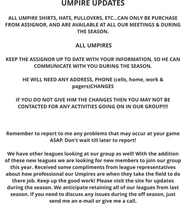 UMPIRE UPDATES  ALL UMPIRE SHIRTS, HATS, PULLOVERS, ETC...CAN ONLY BE PURCHASE FROM ASSIGNOR, AND ARE AVAILABLE AT ALL OUR MEETINGS & DURING THE SEASON.   ALL UMPIRES  KEEP THE ASSIGNOR UP TO DATE WITH YOUR INFORMATION, SO HE CAN COMMUNICATE WITH YOU DURING THE SEASON.  HE WILL NEED ANY ADDRESS, PHONE (cells, home, work & pagers)CHANGES  IF YOU DO NOT GIVE HIM THE CHANGES THEN YOU MAY NOT BE CONTACTED FOR ANY ACTIVITIES GOING ON IN OUR GROUP!!!!     Remember to report to me any problems that may occur at your game ASAP. Don't wait till later to report!  We have other leagues looking at our group as well! With the addition of these new leagues we are looking for new members to join our group this year. Received some compliments from league representatives about how professional our Umpires are when they take the field to do there job. Keep up the good work! Please visit the site for updates during the season. We anticipate retaining all of our leagues from last season. If you need to discuss any issues during the off season, just send me an e-mail or give me a call.