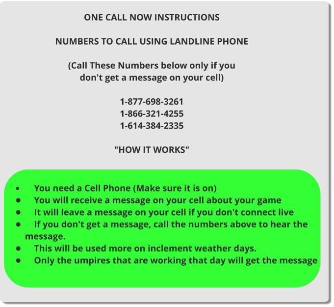 ONE CALL NOW INSTRUCTIONS  NUMBERS TO CALL USING LANDLINE PHONE  (Call These Numbers below only if you don't get a message on your cell)  1-877-698-3261 1-866-321-4255 1-614-384-2335  "HOW IT WORKS"  •	    You need a Cell Phone (Make sure it is on) •	    You will receive a message on your cell about your game •	    It will leave a message on your cell if you don't connect live •	    If you don't get a message, call the numbers above to hear the message. •	    This will be used more on inclement weather days. •	    Only the umpires that are working that day will get the message
